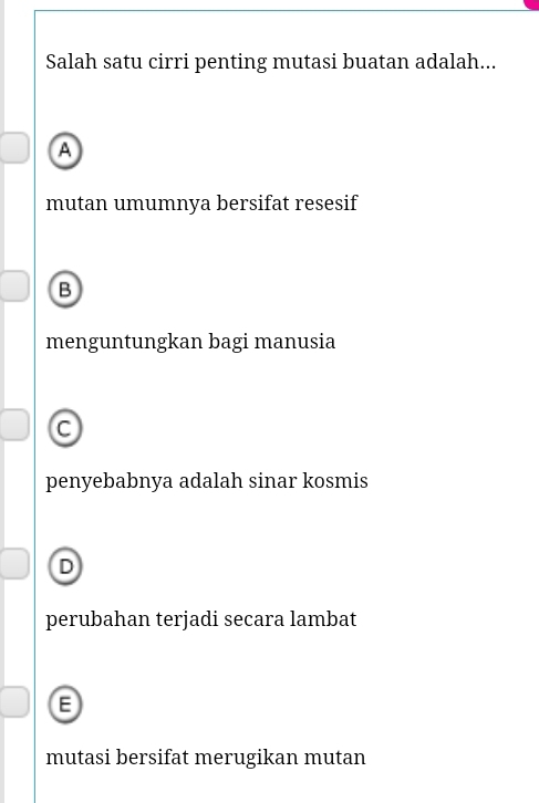 Salah satu cirri penting mutasi buatan adalah...
A
mutan umumnya bersifat resesif
B
menguntungkan bagi manusia
C
penyebabnya adalah sinar kosmis
D
perubahan terjadi secara lambat
E
mutasi bersifat merugikan mutan