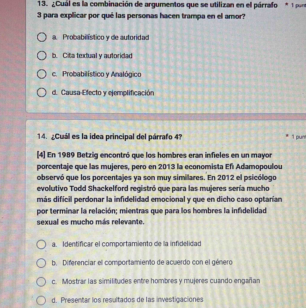 ¿Cuál es la combinación de argumentos que se utilizan en el párrafo * 1 punt
3 para explicar por qué las personas hacen trampa en el amor?
a. Probabilístico y de autoridad
b. Cita textual y autoridad
c. Probabilístico y Analógico
d. Causa-Efecto y ejemplificación
14. ¿Cuál es la idea principal del párrafo 4? * 1 punt
[4] En 1989 Betzig encontró que los hombres eran infieles en un mayor
porcentaje que las mujeres, pero en 2013 la economista Efı Adamopoulou
observó que los porcentajes ya son muy similares. En 2012 el psicólogo
evolutivo Todd Shackelford registró que para las mujeres sería mucho
más difícil perdonar la infidelidad emocional y que en dicho caso optarían
por terminar la relación; mientras que para los hombres la infidelidad
sexual es mucho más relevante.
a. Identificar el comportamiento de la infidelidad
b. Diferenciar el comportamiento de acuerdo con el género
c. Mostrar las similitudes entre hombres y mujeres cuando engañan
d. Presentar los resultados de las investigaciones