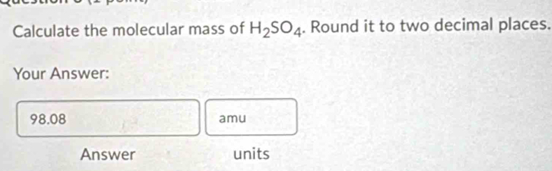 Calculate the molecular mass of H_2SO_4. Round it to two decimal places. 
Your Answer:
98.08 amu
Answer units