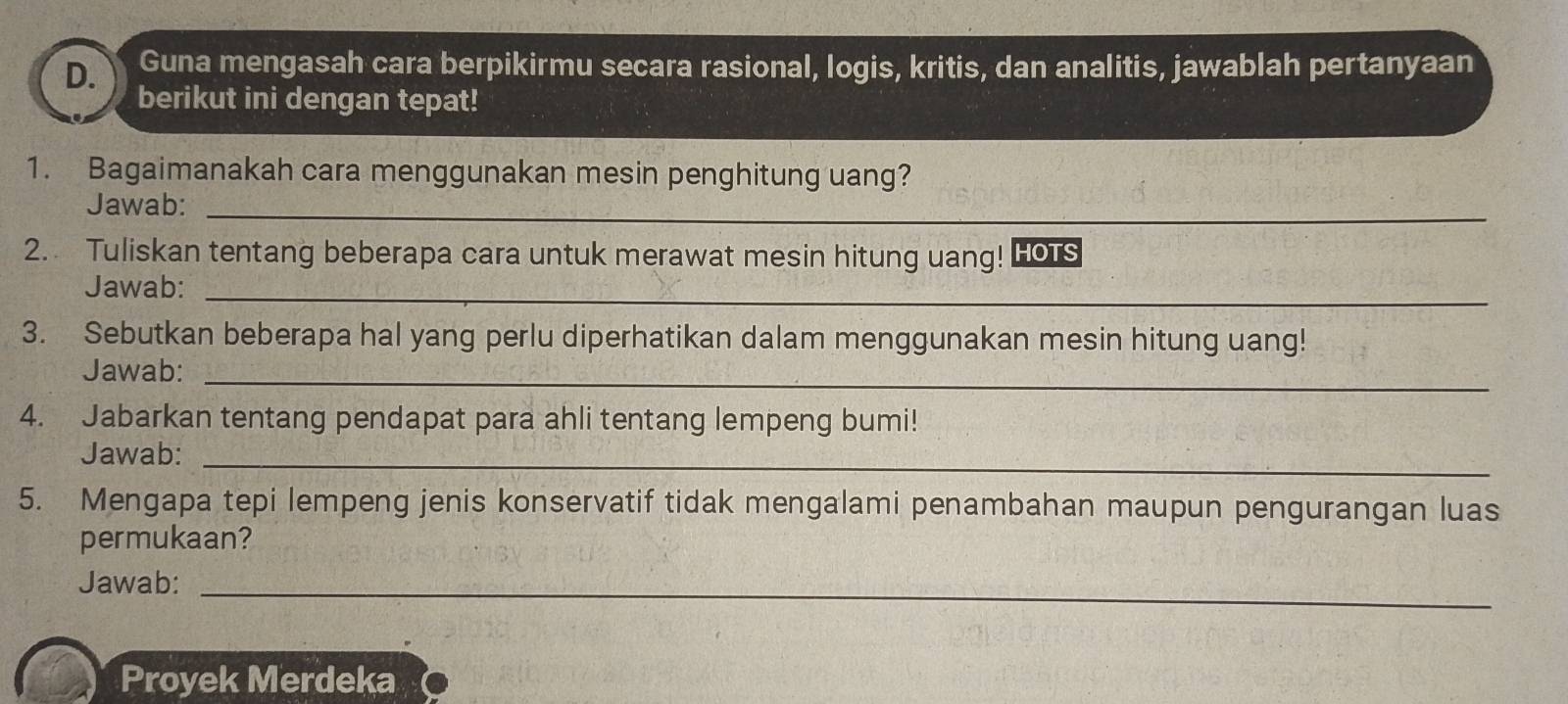 Guna mengasah cara berpikirmu secara rasional, logis, kritis, dan analitis, jawablah pertanyaan 
berikut ini dengan tepat! 
1. Bagaimanakah cara menggunakan mesin penghitung uang? 
Jawab:_ 
2. Tuliskan tentang beberapa cara untuk merawat mesin hitung uang! Hors 
Jawab:_ 
3. Sebutkan beberapa hal yang perlu diperhatikan dalam menggunakan mesin hitung uang! 
Jawab: 
_ 
4. Jabarkan tentang pendapat para ahli tentang lempeng bumi! 
Jawab:_ 
5. Mengapa tepi lempeng jenis konservatif tidak mengalami penambahan maupun pengurangan luas 
permukaan? 
Jawab:_ 
Proyek Merdeka