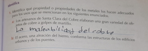 Identífica 
1. Identifica qué propiedad o propiedades de los metales los hacen adecuados 
para los usos que se mencionan en los siguientes enunciados. 
a) Los artesanos de Santa Clara del Cobre elaboran una gran variedad de ob 
jetos de cobre a golpes de martillo. 
_ 
b) El acero, una aleación del hierro, conforma las estructuras de los edificios 
urbanos y de los puentes. 
_