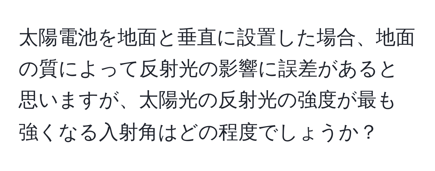 太陽電池を地面と垂直に設置した場合、地面の質によって反射光の影響に誤差があると思いますが、太陽光の反射光の強度が最も強くなる入射角はどの程度でしょうか？