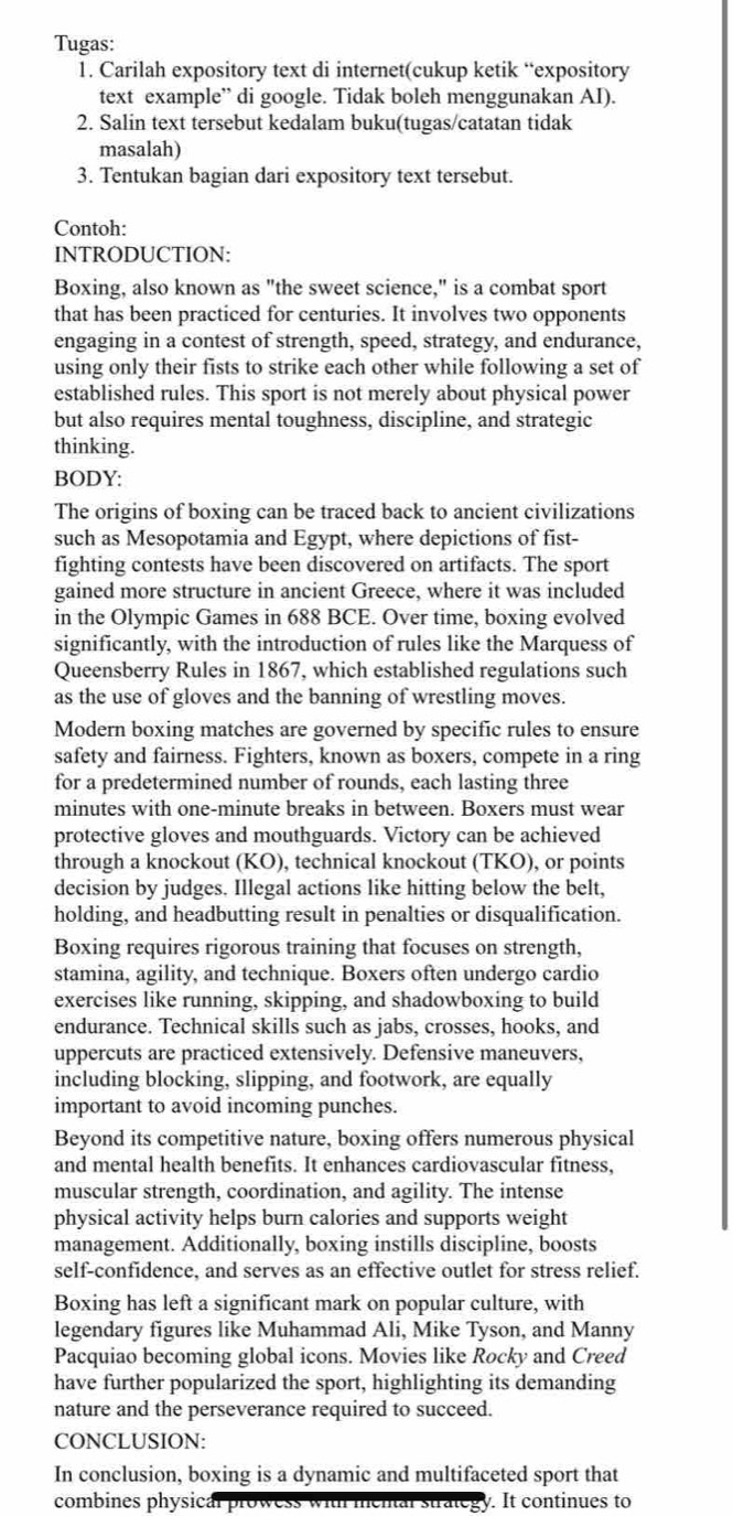 Tugas:
1. Carilah expository text di internet(cukup ketik “expository
text example” di google. Tidak boleh menggunakan AI).
2. Salin text tersebut kedalam buku(tugas/catatan tidak
masalah)
3. Tentukan bagian dari expository text tersebut.
Contoh:
INTRODUCTION:
Boxing, also known as "the sweet science," is a combat sport
that has been practiced for centuries. It involves two opponents
engaging in a contest of strength, speed, strategy, and endurance,
using only their fists to strike each other while following a set of
established rules. This sport is not merely about physical power
but also requires mental toughness, discipline, and strategic
thinking.
BODY:
The origins of boxing can be traced back to ancient civilizations
such as Mesopotamia and Egypt, where depictions of fist-
fighting contests have been discovered on artifacts. The sport
gained more structure in ancient Greece, where it was included
in the Olympic Games in 688 BCE. Over time, boxing evolved
significantly, with the introduction of rules like the Marquess of
Queensberry Rules in 1867, which established regulations such
as the use of gloves and the banning of wrestling moves.
Modern boxing matches are governed by specific rules to ensure
safety and fairness. Fighters, known as boxers, compete in a ring
for a predetermined number of rounds, each lasting three
minutes with one-minute breaks in between. Boxers must wear
protective gloves and mouthguards. Victory can be achieved
through a knockout (KO), technical knockout (TKO), or points
decision by judges. Illegal actions like hitting below the belt,
holding, and headbutting result in penalties or disqualification.
Boxing requires rigorous training that focuses on strength,
stamina, agility, and technique. Boxers often undergo cardio
exercises like running, skipping, and shadowboxing to build
endurance. Technical skills such as jabs, crosses, hooks, and
uppercuts are practiced extensively. Defensive maneuvers,
including blocking, slipping, and footwork, are equally
important to avoid incoming punches.
Beyond its competitive nature, boxing offers numerous physical
and mental health benefits. It enhances cardiovascular fitness,
muscular strength, coordination, and agility. The intense
physical activity helps burn calories and supports weight
management. Additionally, boxing instills discipline, boosts
self-confidence, and serves as an effective outlet for stress relief.
Boxing has left a significant mark on popular culture, with
legendary figures like Muhammad Ali, Mike Tyson, and Manny
Pacquiao becoming global icons. Movies like Rocky and Creed
have further popularized the sport, highlighting its demanding
nature and the perseverance required to succeed.
CONCLUSION:
In conclusion, boxing is a dynamic and multifaceted sport that
combines physical prowess with mental strategy. It continues to