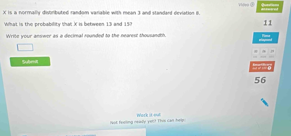 Questions 
Video ② answered
X is a normally distributed random variable with mean 3 and standard deviation 8. 
What is the probability that X is between 13 and 15? 11 
Write your answer as a decimal rounded to the nearest thousandth. 
elapsed Time 
00 06 29
if 
Submit SmartScore 
out of 100 D
56
Work it out 
Not feeling ready yet? This can help: