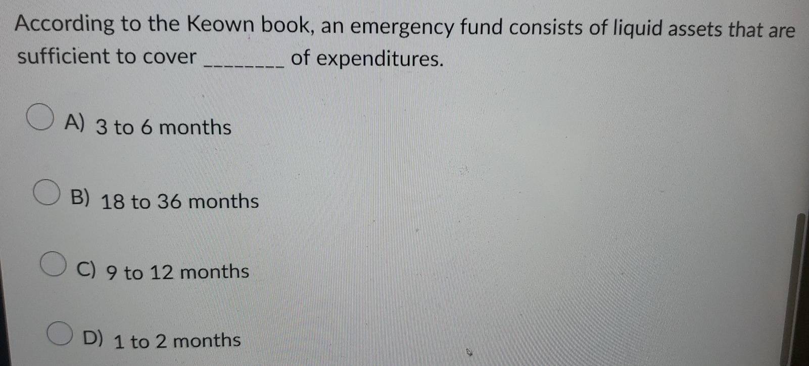 According to the Keown book, an emergency fund consists of liquid assets that are
sufficient to cover_ of expenditures.
A) 3 to 6 months
B) 18 to 36 months
C) 9 to 12 months
D) 1 to 2 months