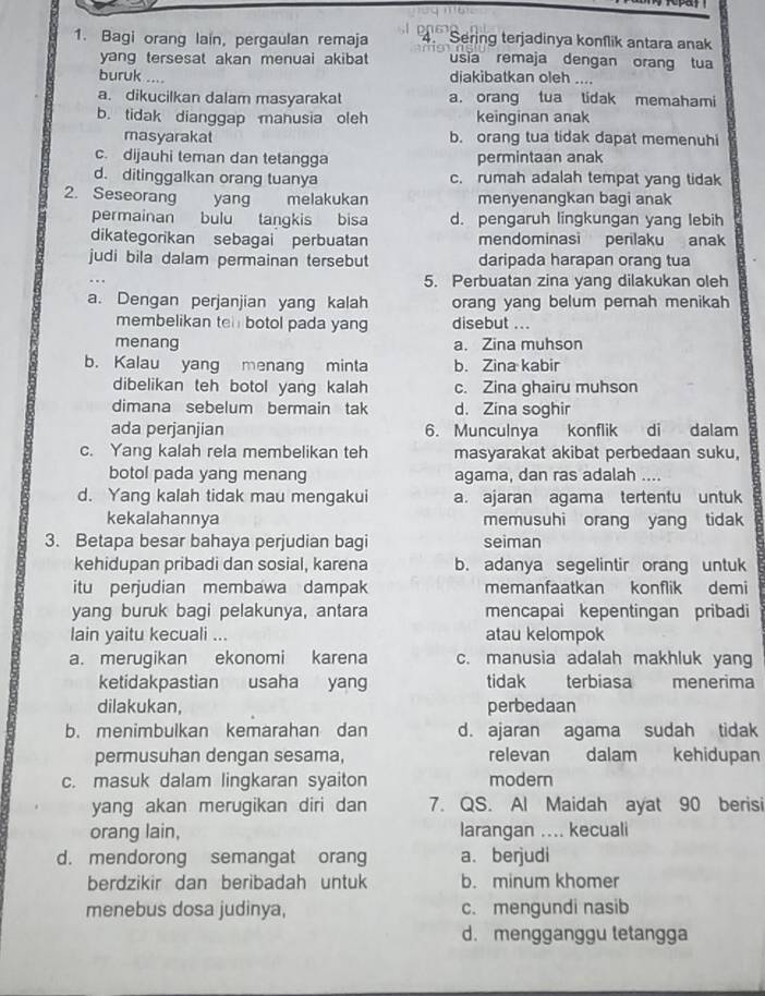 Bagi orang lain, pergaulan remaja  D 0  6 2 Sering terjadinya konſlik antara anak
yang tersesat akan menuai akibat usia remaja dengan orang tua
buruk .... diakibatkan oleh ....
a. dikucilkan dalam masyarakat a. orang tua tidak memahami
b. tidak dianggap manusia oleh keinginan anak
masyarakat b. orang tua tidak dapat memenuhi
c. dijauhi teman dan tetangga permintaan anak
d. ditinggalkan orang tuanya c. rumah adalah tempat yang tidak
2. Seseorang yang melakukan menyenangkan bagi anak
permainan bulu tangkis bisa d. pengaruh lingkungan yang lebih
dikategorikan sebagai perbuatan mendominasi perilaku anak
judi bila dalam permainan tersebut daripada harapan orang tua
5. Perbuatan zina yang dilakukan oleh
a. Dengan perjanjian yang kalah orang yang belum pernah menikah
membelikan ten botol pada yang disebut ...
menang a. Zina muhson
b. Kalau yang menang minta b. Zina kabir
dibelikan teh botol yang kalah c. Zina ghairu muhson
dimana sebelum bermain tak d. Zina soghir
ada perjanjian 6. Munculnya konflik di dalam
c. Yang kalah rela membelikan teh masyarakat akibat perbedaan suku,
botol pada yang menang agama, dan ras adalah ....
d. Yang kalah tidak mau mengakui a. ajaran agama tertentu untuk
kekalahannya memusuhi orang yang tidak
3. Betapa besar bahaya perjudian bagi seiman
kehidupan pribadi dan sosial, karena b. adanya segelintir orang untuk
itu perjudian membawa dampak memanfaatkan konflik demi
yang buruk bagi pelakunya, antara mencapai kepentingan pribadi
lain yaitu kecuali ... atau kelompok
a. merugikan ekonomi karena c. manusia adalah makhluk yang
ketidakpastian usaha yang tidak terbiasa menerima
dilakukan, perbedaan
b. menimbulkan kemarahan dan d. ajaran agama sudah tidak
permusuhan dengan sesama, relevan dalam kehidupan
c. masuk dalam lingkaran syaiton modern
yang akan merugikan diri dan 7. QS. Al Maidah ayat 90 berisi
orang lain, larangan .... kecuali
d. mendorong semangat orang a. berjudi
berdzikir dan beribadah untuk b. minum khomer
menebus dosa judinya, c. mengundi nasib
d. mengganggu letangga