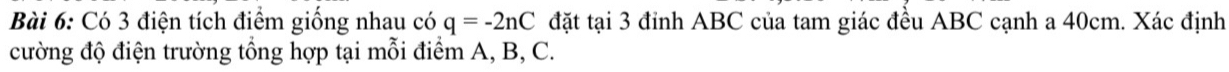 Có 3 điện tích điểm giống nhau có q=-2nC đặt tại 3 đỉnh ABC của tam giác đều ABC cạnh a 40cm. Xác định 
cường độ điện trường tổng hợp tại mỗi điểm A, B, C.