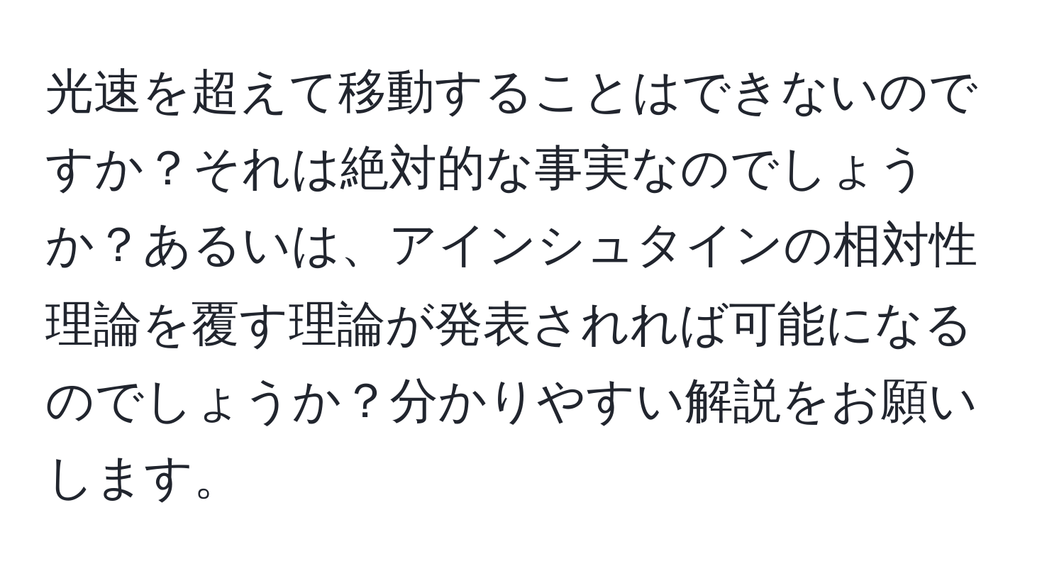 光速を超えて移動することはできないのですか？それは絶対的な事実なのでしょうか？あるいは、アインシュタインの相対性理論を覆す理論が発表されれば可能になるのでしょうか？分かりやすい解説をお願いします。