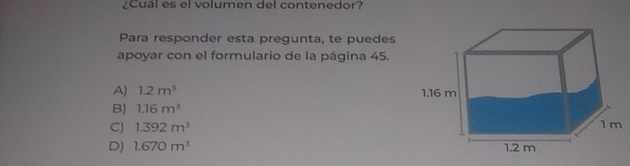 ¿Cual es el volumen del contenedor?
Para responder esta pregunta, te puedes
apoyar con el formulario de la página 45.
A) 1.2m^3
B) 1.16m^3
C) 1.392m^3
D) 1.670m^3