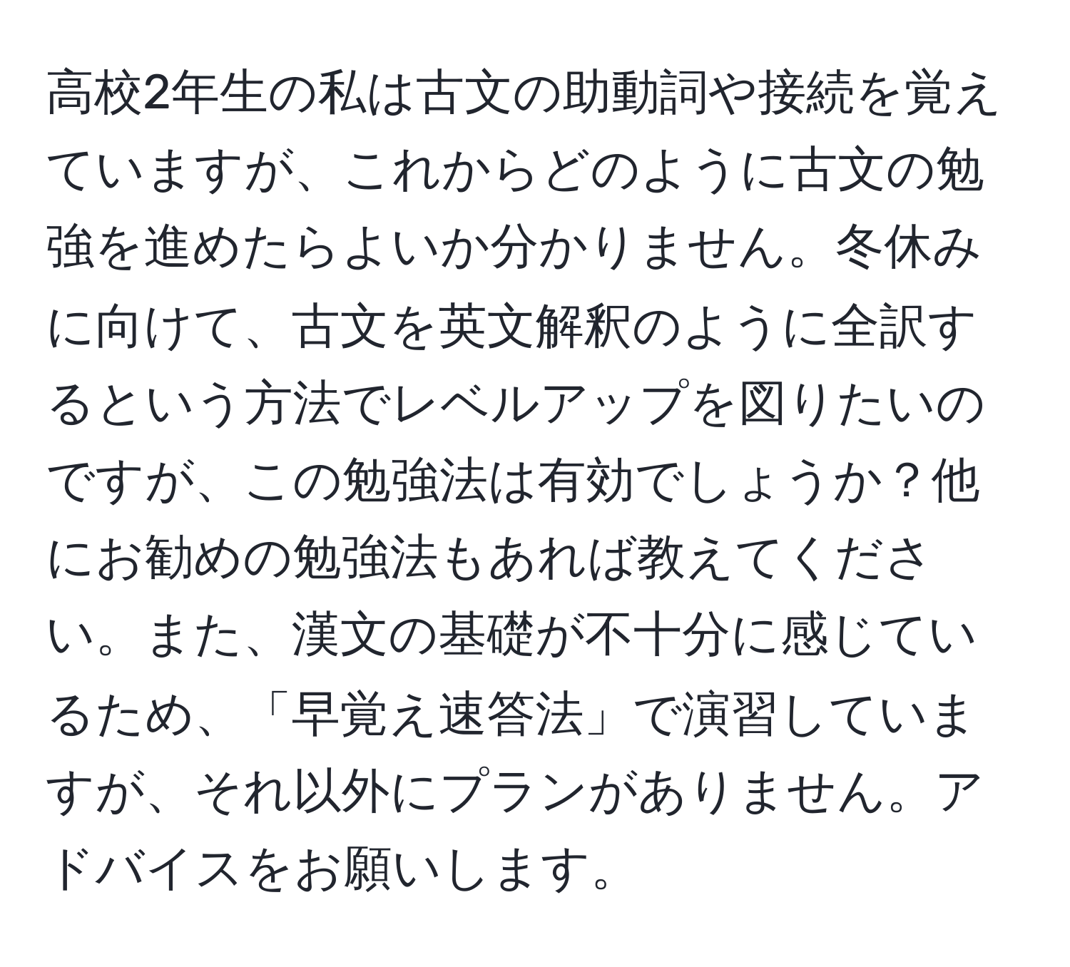 高校2年生の私は古文の助動詞や接続を覚えていますが、これからどのように古文の勉強を進めたらよいか分かりません。冬休みに向けて、古文を英文解釈のように全訳するという方法でレベルアップを図りたいのですが、この勉強法は有効でしょうか？他にお勧めの勉強法もあれば教えてください。また、漢文の基礎が不十分に感じているため、「早覚え速答法」で演習していますが、それ以外にプランがありません。アドバイスをお願いします。