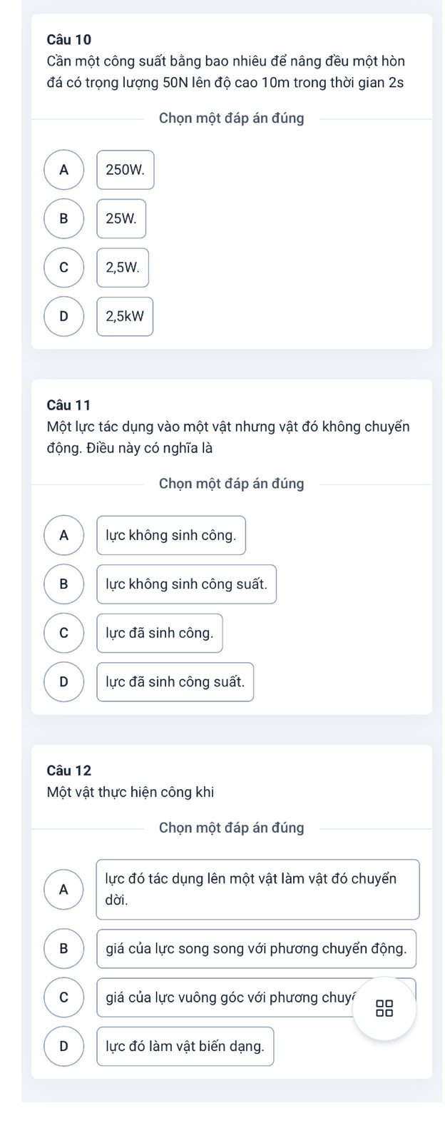 Cần một công suất bằng bao nhiêu để nâng đều một hòn
đá có trọng lượng 50N lên độ cao 10m trong thời gian 2s
Chọn một đáp án đúng
A 250W.
B 25W.
C 2,5W.
D 2,5kW
Câu 11
Một lực tác dụng vào một vật nhưng vật đó không chuyển
động. Điều này có nghĩa là
Chọn một đáp án đúng
A lực không sinh công.
B lực không sinh công suất.
C lực đã sinh công.
D lực đã sinh công suất.
Câu 12
Một vật thực hiện công khi
Chọn một đáp án đúng
A lực đó tác dụng lên một vật làm vật đó chuyển
dời.
B giá của lực song song với phương chuyển động.
C giá của lực vuông góc với phương chuy 8
D lực đó làm vật biến dạng.