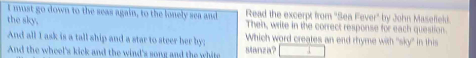 must go down to the seas again, to the lonely sea and Read the excerpt from "Sea Fever" by John Masefield. 
the sky, Then, write in the correct response for each question. 
And all I ask is a tall ship and a star to steer her by; Which word creates an end rhyme with 'sky'' in this 
And the wheel's kick and the wind's song and the white stanza?