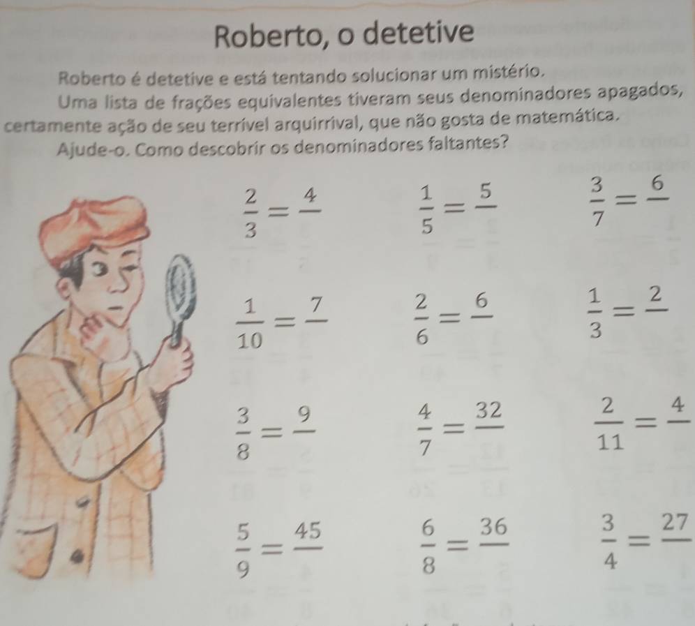 Roberto, o detetive 
Roberto é detetive e está tentando solucionar um mistério. 
Uma lista de frações equivalentes tiveram seus denominadores apagados, 
certamente ação de seu terrível arquirrival, que não gosta de matemática. 
Ajude-o. Como descobrir os denominadores faltantes?
 2/3 =frac 4
 1/5 =frac 5
 3/7 =frac 6
 1/10 =frac 7
 2/6 =frac 6
 1/3 =frac 2
 3/8 =frac 9
 4/7 =frac 32
 2/11 =frac 4
 5/9 =frac 45
 6/8 =frac 36
 3/4 =frac 27