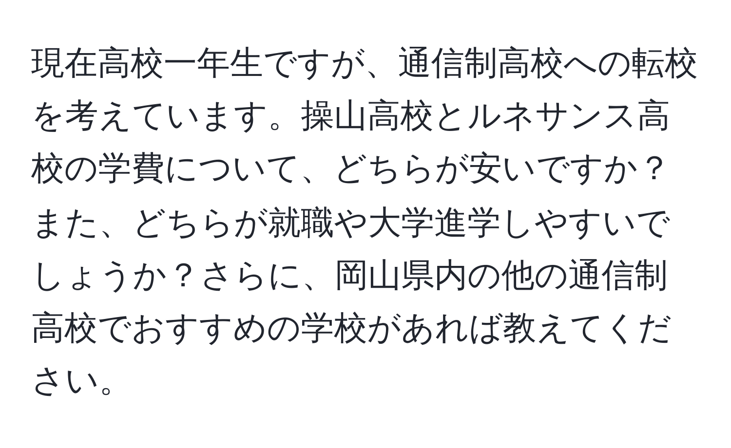 現在高校一年生ですが、通信制高校への転校を考えています。操山高校とルネサンス高校の学費について、どちらが安いですか？また、どちらが就職や大学進学しやすいでしょうか？さらに、岡山県内の他の通信制高校でおすすめの学校があれば教えてください。