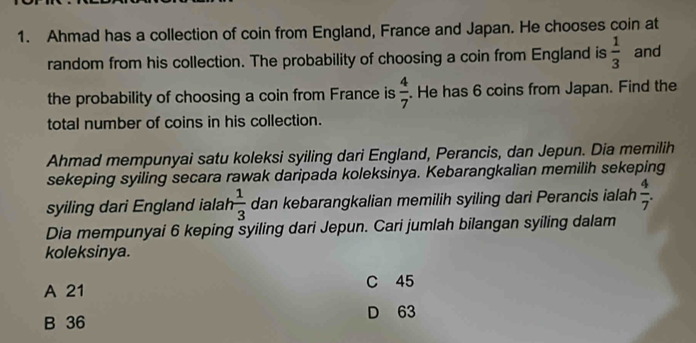 Ahmad has a collection of coin from England, France and Japan. He chooses coin at
random from his collection. The probability of choosing a coin from England is  1/3  and
the probability of choosing a coin from France is  4/7 . He has 6 coins from Japan. Find the
total number of coins in his collection.
Ahmad mempunyai satu koleksi syiling dari England, Perancis, dan Jepun. Dia memilih
sekeping syiling secara rawak daripada koleksinya. Kebarangkalian memilih sekeping
syiling dari England ialah  1/3  dan kebarangkalian memilih syiling dari Perancis ialah  4/7 . 
Dia mempunyai 6 keping syiling dari Jepun. Cari jumlah bilangan syiling dalam
koleksinya.
A 21 C 45
D 63
B 36