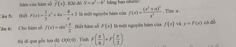 hàm của hàm số f(x). Khi đó S=a^2-b^2 băng bao nhiều? 
Câu 5: Biết F(x)= 1/3 x^3+4x- 4/x +3 là một nguyên hàm của f(x)=frac (x^2+a)^2x^2. Tim a. 
Câu 6: Cho hàm số f(x)=sin^2 x/2 . Biết hàm số F(x) là một nguyên hàm của f(x) và y=F(x) có đồ 
thị đi qua gốc tọa độ O(0;0). Tính F( π /6 )+F( π /2 ).