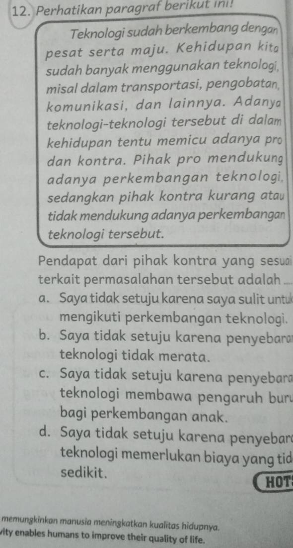 Perhatikan paragraf berikut ini!
Teknologi sudah berkembang dengan
pesat serta maju. Kehidupan kita
sudah banyak menggunakan teknologi,
misal dalam transportasi, pengobatan,
komunikasi, dan lainnya. Adanya
teknologi-teknologi tersebut di dalam
kehidupan tentu memicu adanya pro
dan kontra. Pihak pro mendukung
adanya perkembangan teknologi,
sedangkan pihak kontra kurang atau
tidak mendukung adanya perkembangan
teknologi tersebut.
Pendapat dari pihak kontra yang sesuai
terkait permasalahan tersebut adalah_
a. Saya tidak setuju karena saya sulit untu
mengikuti perkembangan teknologi.
b. Saya tidak setuju karena penyebara
teknologi tidak merata.
c. Saya tidak setuju karena penyebara
teknologi membawa pengaruh bur
bagi perkembangan anak.
d. Saya tidak setuju karena penyebar
teknologi memerlukan biaya yang tid
sedikit.
HOT
memungkinkan manusia meningkatkan kualitas hidupnya.
vity enables humans to improve their quality of life.