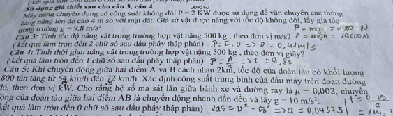 Sử dụng giả thiết sau cho câu 3, câu 4 
Máy năng chuyên dụng có công suất không đỏi P=2KW được sử dụng để vận chuyển các thùng 
nàng năng lên độ cao 4 m so với mặt đất. Giả sử vật được nâng với tốc độ không đổi, lấy gia tốc 
trọng trường g=9,8m/s^2
Câu 3: Tính tốc độ nâng vật trong trường hợp vật nặng 500 kg , theo đơn vị m/s? 
( kết quả lâm tròn đến 2 chữ số sau dầu phầy thập phân) 
Câu 4: Tính thời gian nâng vật trong trường hợp vật nặng 500 kg , theo đơn 
( kết quả lâm tròn đến 1 chữ số sau đấu phầy thập phân) 
Câu 5: Khi chuyển động giữa hai điểm A và B cách nhạu 2km, tốc độ của đoàn tàu có khối lượng
800 tần tăng từ 54 km/h đến 72 km/h. Xác định công suất trùng bình của đầu máy trên đoạn đường 
đó, theo đơn vị kW. Cho rằng hệ số ma sát lăn giữa bánh xe và đường ray là mu =0,002
cộng của đoàn tàu giữa hai điểm AB là chuyển động nhanh dần đều và lấy g=10m/s^2. , chuyên 
kết quả làm tròn đến 0 chữ số sau dấu phầy thập phân)