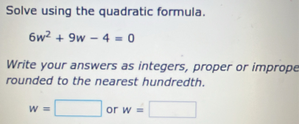 Solve using the quadratic formula.
6w^2+9w-4=0
Write your answers as integers, proper or imprope 
rounded to the nearest hundredth.
w=□ or w=□