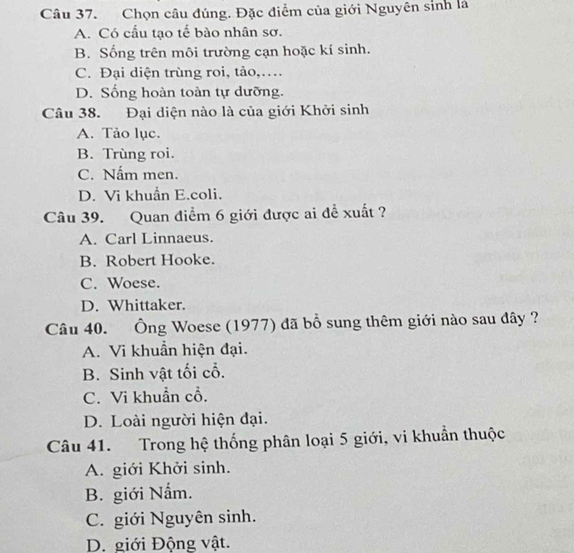 Chọn câu đúng. Đặc điểm của giới Nguyên sinh là
A. Có cấu tạo tế bào nhân sơ.
B. Sống trên môi trường cạn hoặc kí sinh.
C. Đại diện trùng roi, tảo,…
D. Sống hoàn toàn tự dưỡng.
Câu 38. Đại diện nào là của giới Khởi sinh
A. Tảo lục.
B. Trùng roi.
C. Nấm men.
D. Vi khuẩn E.coli.
Câu 39. Quan điểm 6 giới được ai để xuất ?
A. Carl Linnaeus.
B. Robert Hooke.
C. Woese.
D. Whittaker.
Câu 40. Ông Woese (1977) đã bồ sung thêm giới nào sau đây ?
A. Vi khuẩn hiện đại.
B. Sinh vật tối cổ.
C. Vi khuẩn cổ.
D. Loài người hiện đại.
Câu 41. Trong hệ thống phân loại 5 giới, vi khuẩn thuộc
A. giới Khởi sinh.
B. giới Nấm.
C. giới Nguyên sinh.
D. giới Động vật.