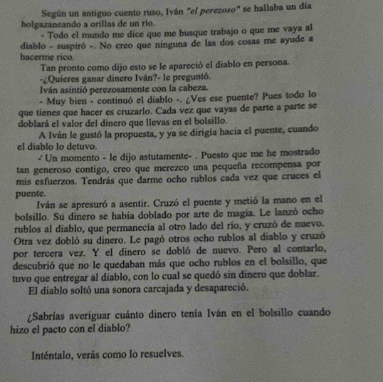 Según un antiguo cuento ruso, Iván "el perezoso" se hallaba un día
holgazaneando a orillas de un río.
- Todo el mundo me dice que me busque trabajo o que me vaya al
diablo - suspiró -. No creo que ninguna de las dos cosas me ayude a
hacerme rico.
Tan pronto como dijo esto se le apareció el diablo en persona.
-¿Quieres ganar dinero Iván?- le preguntó.
Iván asintió perezosamente con la cabeza.
- Muy bien - continuó el diablo -. ¿Ves ese puente? Pues todo lo
que tienes que hacer es cruzarlo. Cada vez que vayas de parte a parte se
doblará el valor del dinero que llevas en el bolsillo.
A Iván le gustó la propuesta, y ya se dirigía hacia el puente, cuando
el diablo lo detuvo.
- Un momento - le dijo astutamente- . Puesto que me he mostrado
tan generoso contigo, creo que merezco una pequeña recompensa por
mis esfuerzos. Tendrás que darme ocho rublos cada vez que cruces el
puente.
Iván se apresuró a asentir. Cruzó el puente y metió la mano en el
bolsillo. Su dinero se había doblado por arte de magia. Le lanzó ocho
rublos al diablo, que permanecía al otro lado del río, y cruzó de nuevo.
Otra vez dobló su dinero. Le pagó otros ocho rublos al diablo y cruzó
por tercera vez. Y el dínero se dobló de nuevo. Pero al contarlo,
descubrió que no le quedaban más que ocho rublos en el bolsillo, que
tuvo que entregar al diablo, con lo cual se quedó sin dinero que doblar.
El diablo soltó una sonora carcajada y desapareció.
¿Sabrías averiguar cuánto dinero tenía Iván en el bolsillo cuando
hizo el pacto con el diablo?
Inténtalo, verás como lo resuelves.