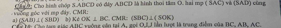 Cho hình chóp S. ABCD có đáy ABCD là hình thoi tâm O. hai mp ( SAC) và (SAD) cùng 
vuống góc với mp đáy. CMR: 
a) (SAB)⊥ (SBD) b) Kẻ OK⊥ BC. CMR: (SBC)⊥ (SOK)
Cần 10: Cho tam giác ABC vuông cân tại A, gọi O, I,J lần lượt là trung diểm của BC, AB, AC.