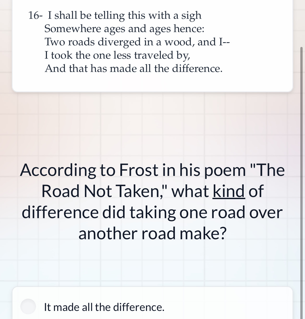 16- I shall be telling this with a sigh 
Somewhere ages and ages hence: 
Two roads diverged in a wood, and I-- 
I took the one less traveled by, 
And that has made all the difference. 
According to Frost in his poem "The 
Road Not Taken," what kind of 
difference did taking one road over 
another road make? 
It made all the difference.