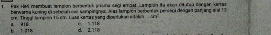 Pak Heri membuat lampion berbentuk prisma segi empat Lampion itu akan ditutup dengan kertas
berwarna kuning di sebelah sisi sampingnya. Alas lampion berbentuk persegi dengan panjang sisí 13
cm. Tinggi lampion 15 cm. Luas kertas yang diperlukan adalah ... cm^2.
a. 918 c. 1.118
b. 1.018 d. 2.118