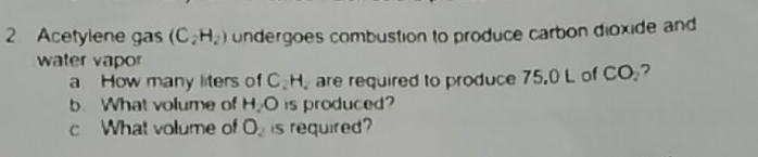 Acetylene gas (C_2H_2) undergoes combustion to produce carbon dioxide and 
water vapor 
a How many liters of C H. are required to produce 75.0 L of CO_2 2 
b. What volume of H₂O is produced? 
c What volume of O_2 is required?