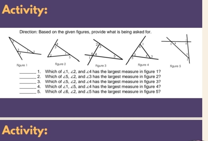 Activity: 
Direction: Based on the given figures, provide what is being asked for. 
Figure 1 Figure 5 
_1. Which of ∠ 1, ∠ 2 , and ∠ 4 has the largest measure in figure 1? 
_2. Which of ∠ 5, ∠ 2 , and ∠ 3 has the largest measure in figure 2? 
_3. Which of ∠ 5, ∠ 2 , and ∠ 4 has the largest measure in figure 3? 
_4. Which of ∠ 1, ∠ 5 , and ∠ 4 has the largest measure in figure 4? 
_5. Which of ∠ 6, ∠ 2 , and ∠ 5 has the largest measure in figure 5? 
Activity: