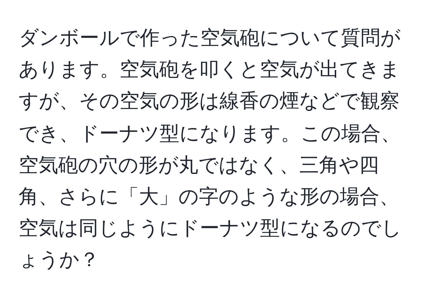 ダンボールで作った空気砲について質問があります。空気砲を叩くと空気が出てきますが、その空気の形は線香の煙などで観察でき、ドーナツ型になります。この場合、空気砲の穴の形が丸ではなく、三角や四角、さらに「大」の字のような形の場合、空気は同じようにドーナツ型になるのでしょうか？