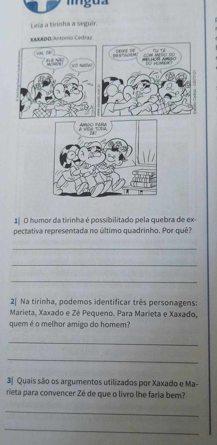 mgua 
Leia a tirinha a seguir. 
XAXADO/Antonio Cedraz 
VAI, Zé! DEIXE DE Thị tả 
ELe não BESTAGEM! COM MEDO DO 
MELHOR AMIGO 
MORDE! VO NADA! 
DO HOMEM?
1 8
1| O humor da tirinha é possibilitado pela quebra de ex- 
pectativa representada no último quadrinho. Por quê? 
_ 
_ 
_ 
2| Na tirinha, podemos identificar três personagens: 
Marieta, Xaxado e Zé Pequeno. Para Marieta e Xaxado, 
quem é o melhor amigo do homem? 
_ 
_ 
3| Quais são os argumentos utilizados por Xaxado e Ma- 
rieta para convencer Zé de que o livro lhe faria bem? 
_ 
_