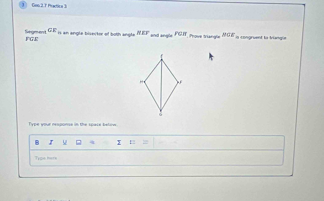 Geo.2.7 Practice 3 
Segment GE_is an angle bisector of both angle HEF and angle FGH Prove triangle HGE_i5 s congruent to triangle
FGE
Type your response in the space below. 
B I U Σ : 
Type here