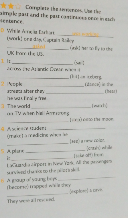 Complete the sentences. Use the 
simple past and the past continuous once in each 
sentence. 
_ 
While Amelia Earhart 
(work) one day, Captain Railey 
_asked (ask) her to fly to the 
UK from the US. 
1 It _(sail) 
across the Atlantic Ocean when it 
_(hit) an iceberg. 
2 People _(dance) in the 
streets after they _(hear) 
he was finally free. 
3 The world _(watch) 
on TV when Neil Armstrong 
_(step) onto the moon. 
4 A science student_ 
(make) a medicine when he 
_ 
(see) a new color. 
5 A plane _(crash) while 
it_ 
(take off) from 
LaGuardia airport in New York. All the passengers 
survived thanks to the pilot's skill. 
6 A group of young boys 
_ 
(become) trapped while they 
_ 
(explore) a cave. 
They were all rescued.