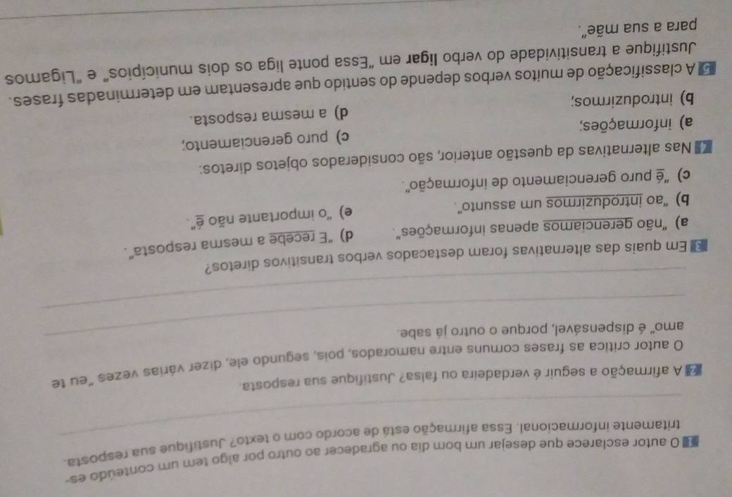 autor esclarece que desejar um bom dia ou agradecer ao outro por algo tem um conteúdo es-
_
tritamente informacional. Essa afirmação está de acordo com o texto? Justifique sua resposta.
A afirmação a seguir é verdadeira ou falsa? Justifique sua resposta.
_
O autor critica as frases comuns entre namorados, pois, segundo ele, dizer várias vezes "eu te
amo' é dispensável, porque o outro já sabe.
_
Em quais das alternativas foram destacados verbos transitivos diretos?
a) "não gerenciamos apenas informações". d) “E recebe a mesma resposta”.
b) “ao introduzirmos um assunto”. e) 'o importante não é'
c) ''é puro gerenciamento de informação''.
Nas alternativas da questão anterior, são considerados objetos diretos:
a) informações; c) puro gerenciamento;
b) introduzirmos; d) a mesma resposta.
E A classificação de muitos verbos depende do sentido que apresentam em determinadas frases.
Justifique a transitividade do verbo ligar em “Essa ponte liga os dois municípios” e "Ligamos
_
para a sua mãe”.