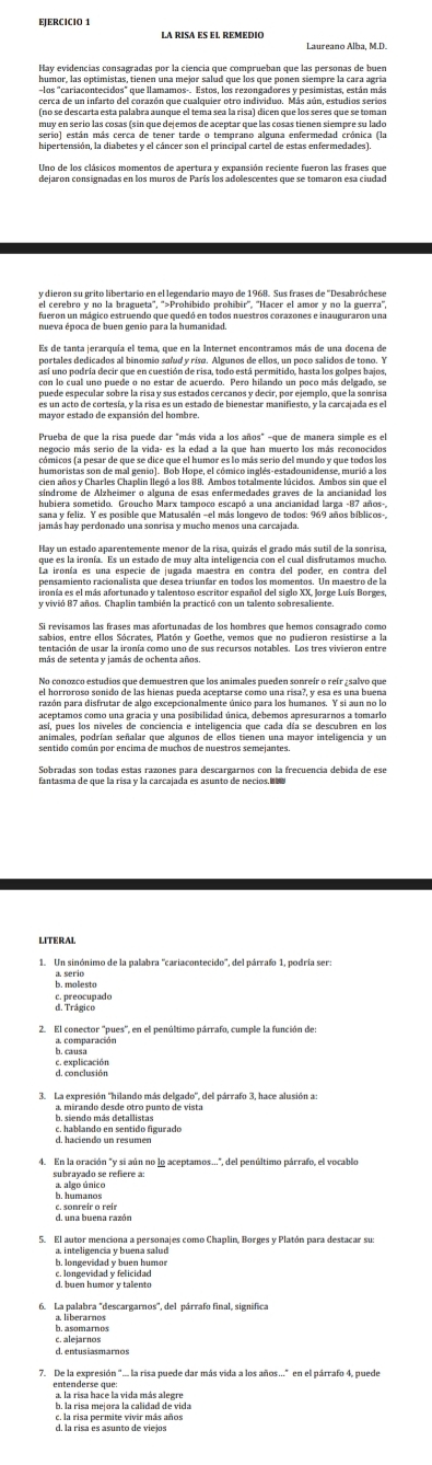 Laureano Alba, M.D.
humor, las optimistas, tienen una mejor salud que los que ponen siempre la cara agría
los "cariacontecidos" que llamamos-. Estos, los rezongadores y pesimistas, están más
cerca de un infarto del corazón que cualquier otro individuo. Más aún, estudios serios
(no se descarta esta palabra aunque el tema sea la risa) dicen que los seres que se toman
puaenserio las cosas ds in que de emos de acentar quos lag casas tienen aiem prene lado
Uno de los clásicos momentos de apertura y expansión reciente fueron las frases que
y dieron su grito libertario en el legendario mayo de 1968. Sus frases de ''Desabróchese
fueron un mágico estruendo que quedó en todos nuestros corazones e inauguraron una
nueva época de buen genio para la humanidad.
Es de tanta jerarquía el tema, que en la Internet encontramos más de una docena de
puede especular sobre la risa y sus estados cercanos y decir, por ejemplo, que la sonrisa
es un acto de cortesía, y la risa es un estado de bienestar manifiesto, y la carcajada es el
negocio más serio de la vida- es la edad a la que han muerto los más reconocidos
cómicos (a pesar de que se dice que el humor es lo más serio del mundo y que todos los
humoristas son de mal genio). Bob Hope, el cómico inglés-estadounidense, murió a los
síndrome de Alzheímer o alguna de esas enfermedades graves de la ancianidad los
hubiera sometido. Groucho Marx tampoco escapó a una ancianidad larga -87 años-,
sana y feliz. Y es posible que Matusalén -el más longevo de todos: 969 años bíblicos-,
La ironía es una especie de jugada maestra en contra del poder, en contra del
sabios, entre ellos Sócrates, Platón y Goethe, vemos que no pudieron resistirse a la
tentación de usar la ironía como uno de sus recursos notables. Los tres vivieron entre
el horroroso sonido de las hienas pueda aceptarse como una risa?, y esa es una buena
aceptamos como una gracia y una posibilidad única, debemos apresurarnos a tomarlo
animales, podrían señalar que algunos de ellos tienen una mayor inteligencia y un
sentido común por encima de muchos de nuestros semejantes.
LITERAL
a. serio
b. molesto
a Praoçupado
2. El conector ''pues', en el penúltimo párrafo, cumple la función de
b. causa
E espleración
3.  La expresión "hilando más delgado", del párrafo 3, hace alusión a:
b. siendo más detallistas
c. hablando en sentido figurado
subrayado se refiere a:
b. humanos a. algo único
d. una buena razón
5. El autor menciona a personajes como Chaplin, Borges y Platón para destacar su:
b. longevidad y buen humor
Blibomanos
c. alejarnos
d. entusiasmarnos
7. De la expresión ".. la risa puede dar más vida a los años." en el párrafo 4, puede
entenderse que
b. la risa mejora la calidad de vida
c. la risa permite vivir más años