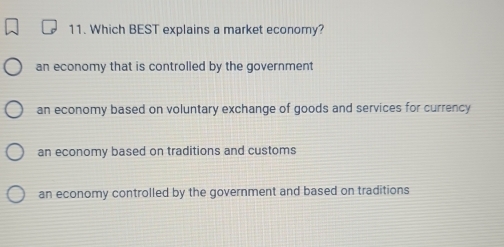 Which BEST explains a market economy?
an economy that is controlled by the government
an economy based on voluntary exchange of goods and services for currency
an economy based on traditions and customs
an economy controlled by the government and based on traditions