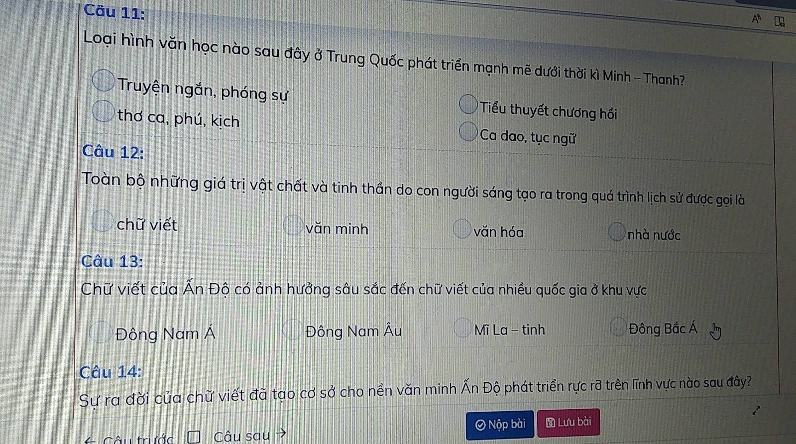 A
Loại hình văn học nào sau đây ở Trung Quốc phát triển mạnh mẽ dưới thời kì Minh - Thanh?
Truyện ngắn, phóng sự Tiểu thuyết chương hồi
thơ ca, phú, kịch Ca dao, tục ngữ
Câu 12:
Toàn bộ những giá trị vật chất và tinh thần do con người sáng tạo ra trong quá trình lịch sử được gọi là
chữ viết văn minh văn hóa nhà nước
Câu 13:
Chữ viết của Ấn Độ có ảnh hưởng sâu sắc đến chữ viết của nhiều quốc gia ở khu vực
Đông Nam Á Đông Nam Âu Mĩ La - tinh Đông Bắc Á
Câu 14:
Sự ra đời của chữ viết đã tạo cơ sở cho nền văn minh Ấn Độ phát triển rực rỡ trên lĩnh vực nào sau đây?
= Câu trước Câu sau→
O Nộp bài Lưu bài