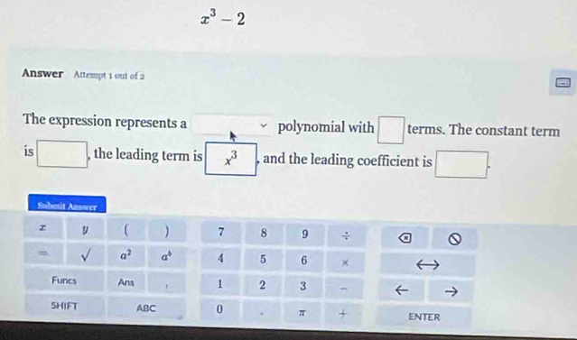 x^3-2
Answer Attempt 1 out of 2
a
The expression represents a polynomial with □ terms. The constant term
is □ , the leading term is x^3 , and the leading coefficient is □ .
ENTER