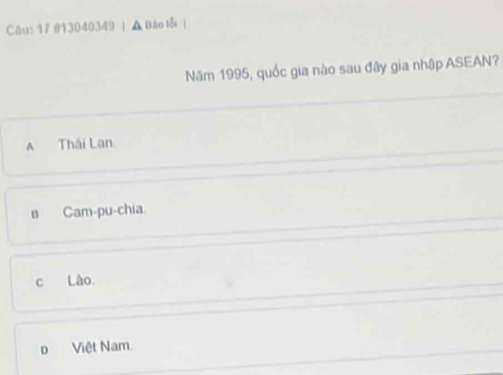 Cêu: 17 #13040349 | ▲ Báo lỗi 
Năm 1995, quốc gia nào sau đây gia nhập ASEAN?
A Thái Lan.
в Cam-pu-chia
c Lào
o Việt Nam.