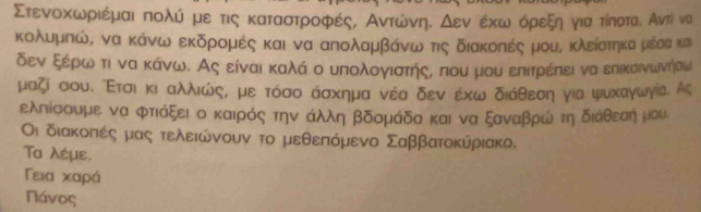 ΣτενοακωνριέμαιαπολίαομεοτιςακαταστροφέςΒ ΑντώωνηαΚοδενοερκωναοόρεξηαογιαατίποαται Αντί να 
κολυμπώΒ να κάνω εκδρομέςα και να απολαμβόάνωνατις διακοπές μουΒ κλείατηκαμιέαακαι 
δεν ξέρωαοτι να κάνω. Ας είναι καλά ο υπολογιαστήςς που μου επιτρέπει να εηικαινωνήαω 
μαζί σουδ ίΕτσιακιδαλλιώςί με τόσο άσχημα νέα δεν έχω διάθεση για ψυхαγωγίа. Ας 
ελπίσουμε να φτιάξει ο καιρός την άλλη βδομάδα και να ξαναβρώ τηιαδιάθεαηηαμου 
Οι διακοπιές μας τελειώνουν το μεθεπόμενο Σαββατοκύριακο. 
Τα λέμε. 
Γεια Χαρά
Πάνος