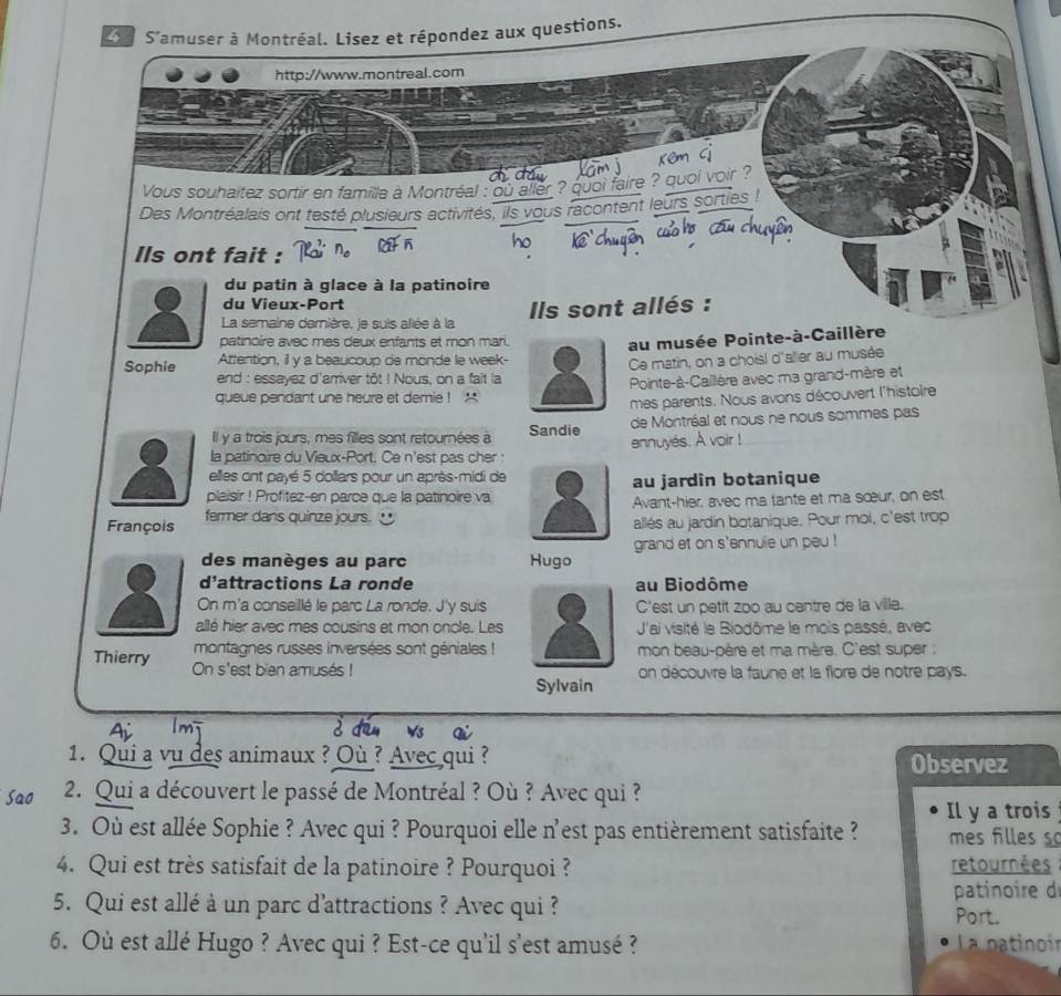 S'amuser à Montréal. Lisez et répondez aux questions.
http://www.montreal.com
Vous souhaitez sortir en famille à Montréal : ou aller ? quoi faire ? quoi voir ?
Des Montréalais ont testé plusieurs activités, ils vous racontent leurs sorties
Ils ont fait :
du patin à glace à la patinoire
du Vieux-Port
La semaine dernière, je suis allée à la  Ils sont allés :
patinoire avec mes deux enfants et mon mari.
au musée Pointe-à-Caillère
Attention, il y a beaucoup de monde le week-
Ce matin, on a choisl d'aller au musée
Sophie end : essayez d'arriver tôt ! Nous, on a fait la
queue pendant une heure et demie ! ' Pointe-à-Caillère avec ma grand-mère et
mes parents. Nous avons découvert l'histoire
Il y a trois jours, mes filles sont retournées à Sandie de Montréal et nous ne nous sommes pas
ennuyés. A voir !
la patinoire du Vieux-Port, Ce n'est pas cher :
elles ont payé 5 collars pour un après-midi de au jardin botanique
plaisir ! Profitez-en parce que la patinoire va
François fermer dans quinze jours. Avant-hier, avec ma tante et ma sœur, on est
allés au jardin botanique. Pour mol, c'est trop
des manèges au parc Hugo grand et on s'ennuie un peu !
d'attractions La ronde au Biodôme
On m'a conseillé le parc La ronde. J'y suisC'est un petit zoo au centre de la ville.
allé hier avec mes cousins et mon oncle. Les J'ai visité le Biodôme le mois passé, avec
montagnes russes inversées sont géniales !mon beau-père et ma mère. C'est super :
Thierry On s'est bien amusés !
Sylvainon découvre la faune et la flore de notre pays.
Ai 1m è din ws ai
1. Qui a vu des animaux ? Où ? Avec qui ?
Observez
2. Qui a découvert le passé de Montréal ? Où ? Avec qui ?
Il y a trois
3. Où est allée Sophie ? Avec qui ? Pourquoi elle n'est pas entièrement satisfaite ?  mes fil les  
4. Qui est très satisfait de la patinoire ? Pourquoi ? retournées
patinoire d
5. Qui est allé à un parc d'attractions ? Avec qui ? Port.
6. Où est allé Hugo ? Avec qui ? Est-ce qu'il s'est amusé ?  La patinoir