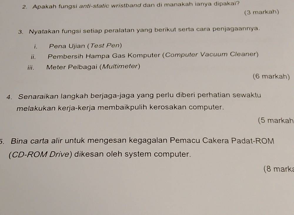 Apakah fungsi anti-static wristband dan di manakah ianya dipakai? 
(3 markah) 
3. Nyatakan fungsi setiap peralatan yang berikut serta cara penjagaannya. 
i. Pena Ujian (Test Pen) 
ii. Pembersih Hampa Gas Komputer (Computer Vacuum Cleaner) 
iii. Meter Pelbagai (Multimeter) 
(6 markah) 
4. Senaraikan langkah berjaga-jaga yang perlu diberi perhatian sewaktu 
melakukan kerja-kerja membaikpulih kerosakan computer. 
(5 markah 
5. Bina carta alir untuk mengesan kegagalan Pemacu Cakera Padat-ROM 
(CD-ROM Drive) dikesan oleh system computer. 
(8 marka