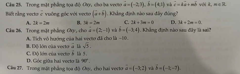 Trong mặt phẳng tọa độ Oxy, cho ba vecto vector a=(-2;3), vector b=(4;1) và vector c=kvector a+mvector b với k, m∈ R. 
Biết rằng vectơ c vuông góc với vecto (vector a+vector b) Khẳng định nào sau đây đúng?
A. 2k=2m B. 3k=2m C. 2k+3m=0 D. 3k+2m=0. 
Câu 26. Trong mặt phẳng Oxy, cho vector a=(2;-1) và vector b=(-3;4) Khẳng định nào sau đây là sai?
A. Tích vô hướng của hai vectơ đã cho là −10.
B. Độ lớn của vecto vector a là sqrt(5).
C. Độ lớn của vecto vector b là 5.
D. Góc giữa hai vectơ là 90°. 
Câu 27. Trong mặt phẳng tọa độ Oxy, cho hai vecto vector a=(-3;2) và vector b=(-1;-7).