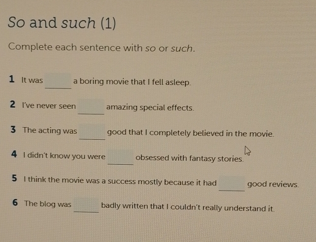 So and such (1) 
Complete each sentence with so or such. 
_ 
1 It was a boring movie that I fell asleep. 
_ 
2 I've never seen amazing special effects. 
_ 
3 The acting was good that I completely believed in the movie. 
_ 
4 I didn't know you were obsessed with fantasy stories. 
_ 
5 I think the movie was a success mostly because it had good reviews. 
6 The blog was _badly written that I couldn’t really understand it.