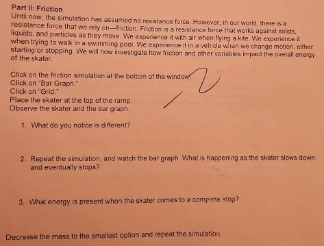 Part II: Friction 
Until now, the simulation has assumed no resistance force. However, in our world, there is a 
resistance force that we relly on—friction. Friction is a resistance force that works against solids, 
liquids, and particles as they move. We experience it with air when flying a kite. We experience it 
when trying to walk in a swimming pool. We experience it in a vehicle when we change motion, either 
starting or stopping. We will now investigate how friction and other variables impact the overall energy 
of the skater. 
Click on the friction simulation at the bottom of the window 
Click on “Bar Graph.” 
Click on "Grid." 
Place the skater at the top of the ramp. 
Observe the skater and the bar graph. 
1. What do you notice is different? 
2. Repeat the simulation, and watch the bar graph. What is happening as the skater slows down 
and eventually stops? 
3. What energy is present when the skater comes to a compiete stop? 
Decrease the mass to the smallest option and repeat the simulation.