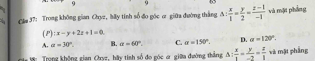 9
9
65
B
của Câu 37: Trong không gian Oxyz, hãy tính số đo góc α giữa đường thẳng △ : x/1 = y/2 = (z-1)/-1  và mặt phẳng
(P) :x-y+2z+1=0.
A. alpha =30°. B. alpha =60°. C. alpha =150°. D. alpha =120°. 
Cân 38: Trong không gian Oxyz, hãy tính số đo góc α giữa đường thắng △ : x/1 = y/-2 = z/1  và mặt phẳng