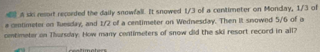 A skiresort recorded the daily snowfall. It snowed 1/3 of a centimeter on Monday, 1/3 of
a centimeter on Tuesday, and 1/2 of a centimeter on Wednesday. Then it snowed 5/6 of a
centimeter on Thursday. How many centimeters of snow did the ski resort record in all? 
a contimoters