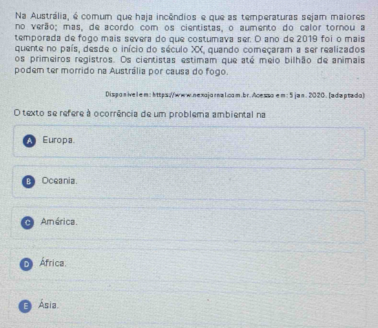 Na Austrália, é comum que haja incêndios e que as temperaturas sejam maiores
no verão; mas, de acordo com os cientistas, o aumento do calor tornou a
temporada de fogo mais severa do que costumava ser. O ano de 2019 foi o mais
quente no país, desde o início do século XX, quando começaram a ser realizados
os primeiros registros. Os cientistas estimam que até meio bilhão de animais
podem ter morrido na Austrália por causa do fogo.
Dispanivelem: https://www.nexajarnal.cam.br.Acessa em: 5jan. 2020. [adaptada)
O texto se refere à ocorrência de um problema ambiental na
Euro pa
B Oceania.
c América.
D África.
E Ásia.