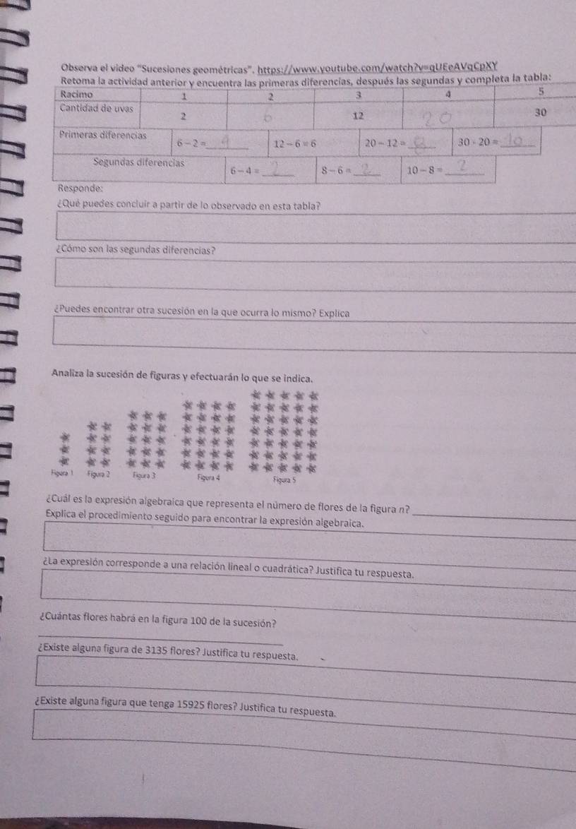 Observa el video “Sucesiones geométricas”. https://www.youtube.com/watch?v=qUEeAVqCpXY
Retoma la actividadrencías, después las segundas y completa la tabla:
¿Qué puedes concluir a partir de lo observado en esta tabla?
¿Cómo son las segundas diferencias?
¿Puedes encontrar otra sucesión en la que ocurra lo mismo? Explica
Analiza la sucesión de figuras y efectuarán lo que se indica.
Figura 1 Figura 2 Figura 3 Figura 4 Figura 5
¿Cuál es la expresión algebraica que representa el número de flores de la figura n?
Explica el procedimiento seguido para encontrar la expresión algebraica._
_
¿La expresión corresponde a una relación lineal o cuadrática? Justifica tu respuesta.
¿Cuántas flores habrá en la figura 100 de la sucesión?
_
¿Existe alguna figura de 3135 flores? Justifica tu respuesta.
¿Existe alguna figura que tenga 15925 flores? Justifica tu respuesta.